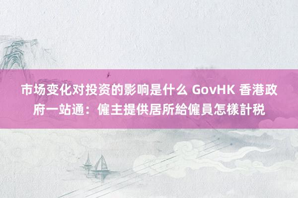 市场变化对投资的影响是什么 GovHK 香港政府一站通：僱主提供居所給僱員怎樣計税