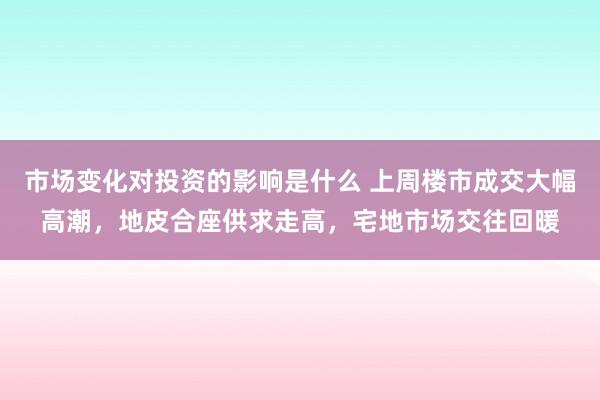 市场变化对投资的影响是什么 上周楼市成交大幅高潮，地皮合座供求走高，宅地市场交往回暖