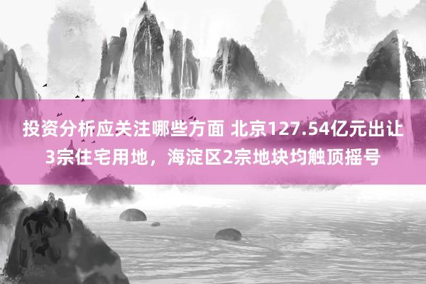 投资分析应关注哪些方面 北京127.54亿元出让3宗住宅用地，海淀区2宗地块均触顶摇号