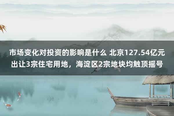 市场变化对投资的影响是什么 北京127.54亿元出让3宗住宅用地，海淀区2宗地块均触顶摇号