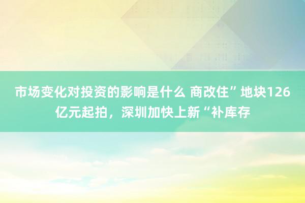 市场变化对投资的影响是什么 商改住”地块126亿元起拍，深圳加快上新“补库存