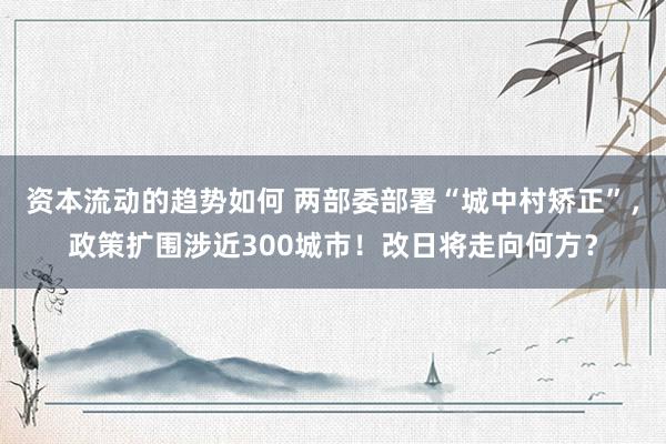 资本流动的趋势如何 两部委部署“城中村矫正”，政策扩围涉近300城市！改日将走向何方？