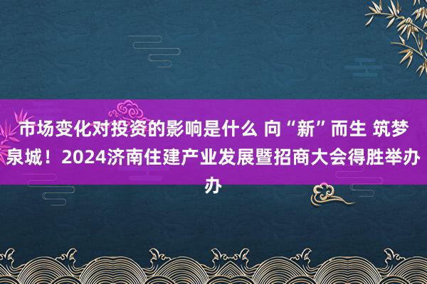 市场变化对投资的影响是什么 向“新”而生 筑梦泉城！2024济南住建产业发展暨招商大会得胜举办