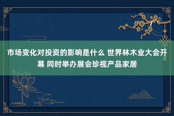 市场变化对投资的影响是什么 世界林木业大会开幕 同时举办展会珍视产品家居