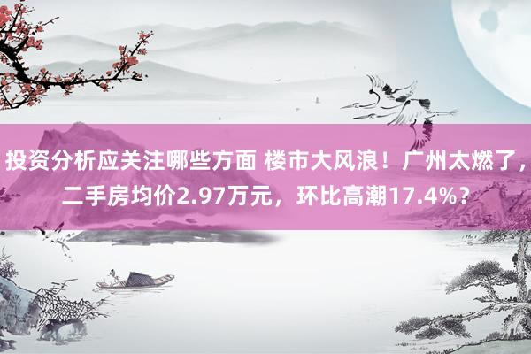 投资分析应关注哪些方面 楼市大风浪！广州太燃了，二手房均价2.97万元，环比高潮17.4%？