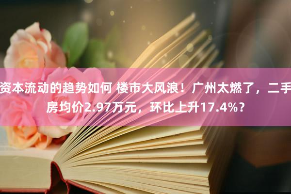 资本流动的趋势如何 楼市大风浪！广州太燃了，二手房均价2.97万元，环比上升17.4%？