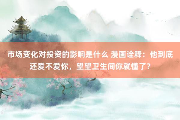 市场变化对投资的影响是什么 漫画诠释：他到底还爱不爱你，望望卫生间你就懂了？