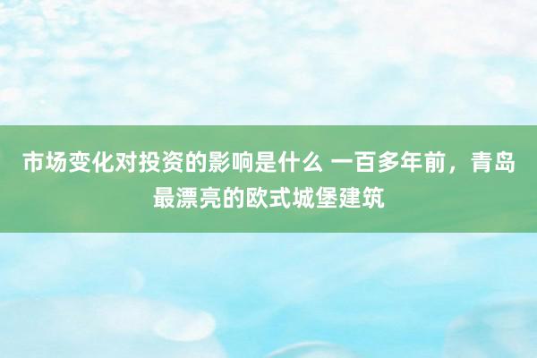 市场变化对投资的影响是什么 一百多年前，青岛最漂亮的欧式城堡建筑