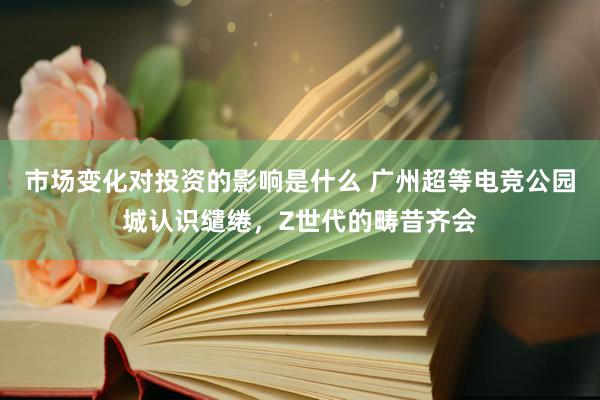 市场变化对投资的影响是什么 广州超等电竞公园城认识缱绻，Z世代的畴昔齐会