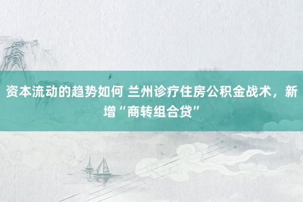 资本流动的趋势如何 兰州诊疗住房公积金战术，新增“商转组合贷”