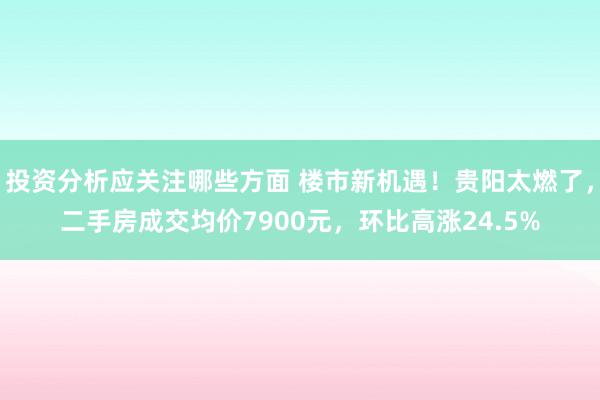 投资分析应关注哪些方面 楼市新机遇！贵阳太燃了，二手房成交均价7900元，环比高涨24.5%