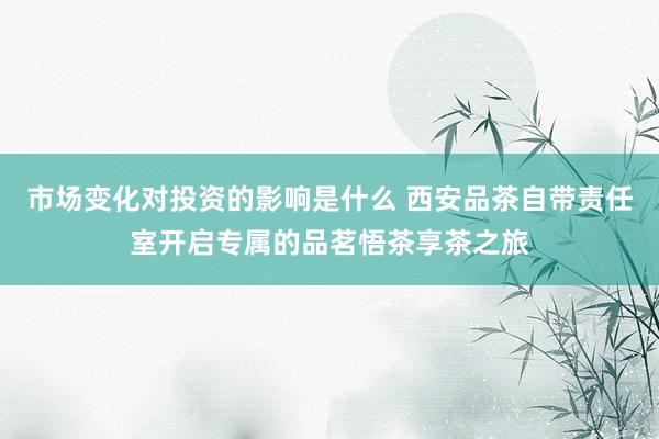 市场变化对投资的影响是什么 西安品茶自带责任室开启专属的品茗悟茶享茶之旅