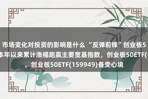 市场变化对投资的影响是什么 “反弹前锋”创业板50指数再度领涨，本年以来累计涨幅跑赢主要宽基指数，创业板50ETF(159949)备受心境