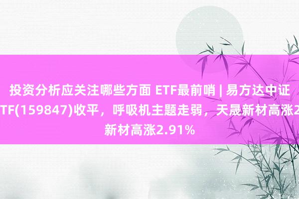 投资分析应关注哪些方面 ETF最前哨 | 易方达中证医疗ETF(159847)收平，呼吸机主题走弱，天晟新材高涨2.91%