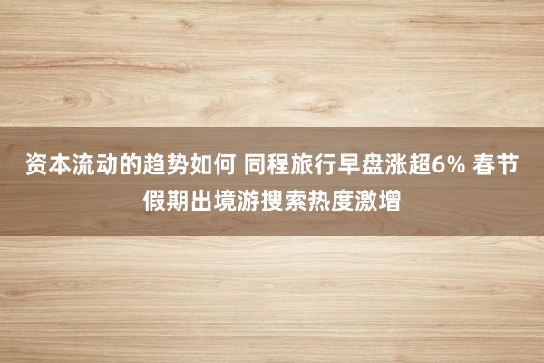 资本流动的趋势如何 同程旅行早盘涨超6% 春节假期出境游搜索热度激增