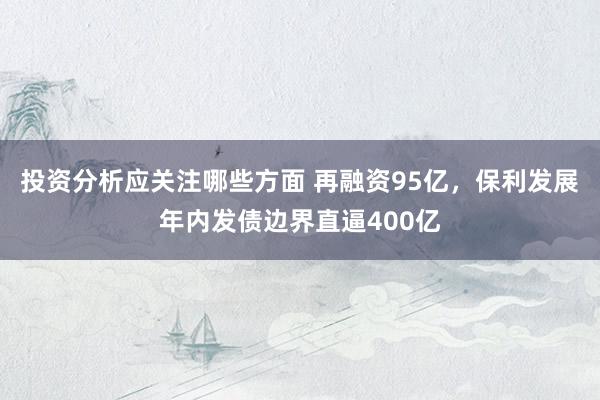 投资分析应关注哪些方面 再融资95亿，保利发展年内发债边界直逼400亿