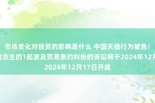 市场变化对投资的影响是什么 中国天楹行为被告/被上诉东说念主的1起波及贸易条约纠纷的诉讼将于2024年12月17日开庭