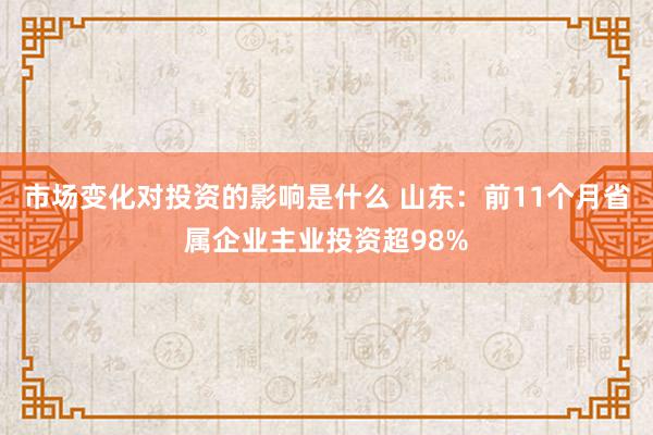 市场变化对投资的影响是什么 山东：前11个月省属企业主业投资超98%