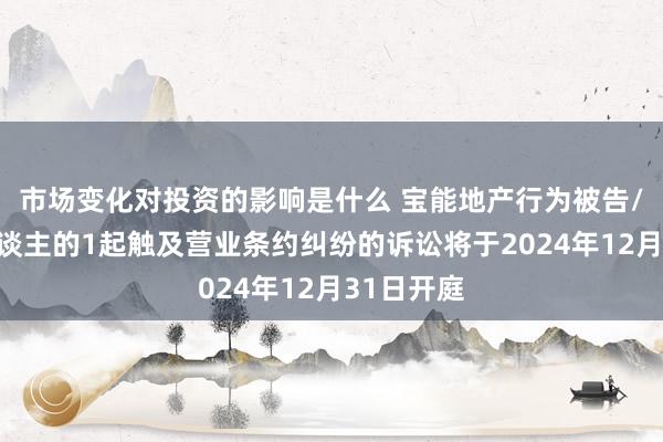 市场变化对投资的影响是什么 宝能地产行为被告/被上诉东谈主的1起触及营业条约纠纷的诉讼将于2024年12月31日开庭