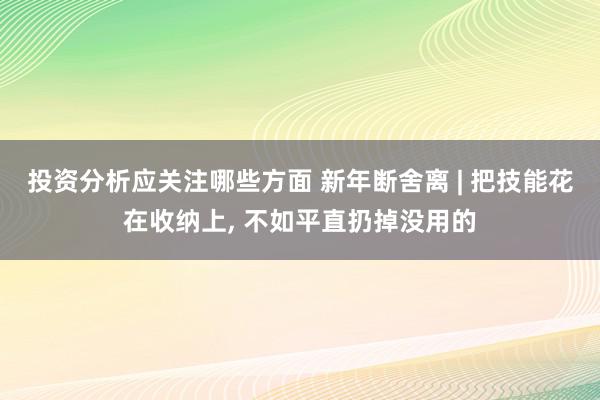 投资分析应关注哪些方面 新年断舍离 | 把技能花在收纳上, 不如平直扔掉没用的