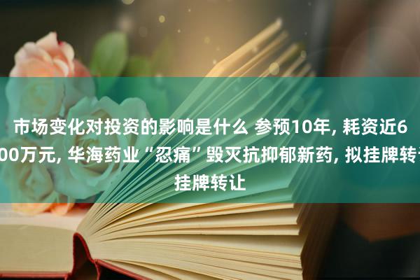 市场变化对投资的影响是什么 参预10年, 耗资近6500万元, 华海药业“忍痛”毁灭抗抑郁新药, 拟