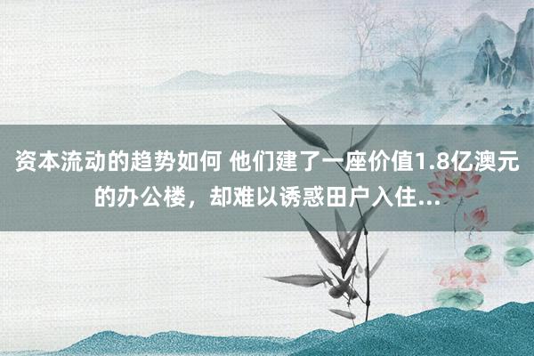 资本流动的趋势如何 他们建了一座价值1.8亿澳元的办公楼，却难以诱惑田户入住...