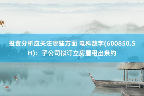 投资分析应关注哪些方面 电科数字(600850.SH)：子公司拟订立房屋租出条约