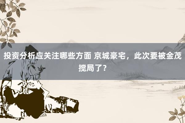 投资分析应关注哪些方面 京城豪宅，此次要被金茂搅局了？