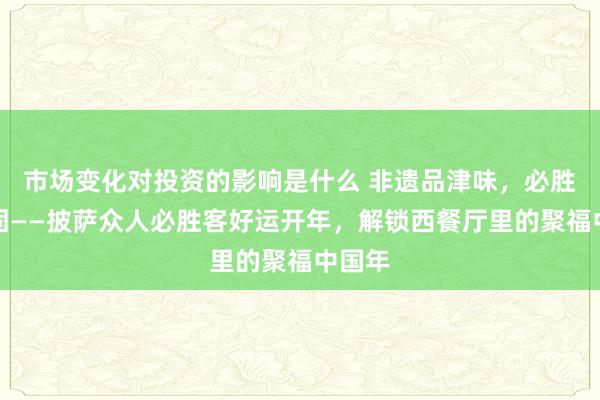 市场变化对投资的影响是什么 非遗品津味，必胜纳稳固——披萨众人必胜客好运开年，解锁西餐厅里的聚福中国年