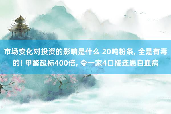 市场变化对投资的影响是什么 20吨粉条, 全是有毒的! 甲醛超标400倍, 令一家4口接连患白血病