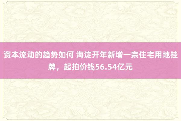 资本流动的趋势如何 海淀开年新增一宗住宅用地挂牌，起拍价钱56.54亿元