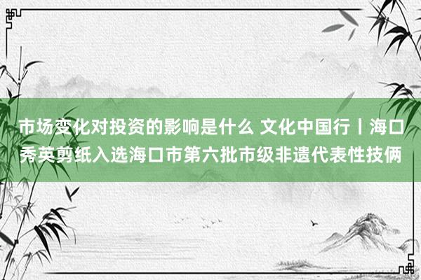 市场变化对投资的影响是什么 文化中国行丨海口秀英剪纸入选海口市第六批市级非遗代表性技俩