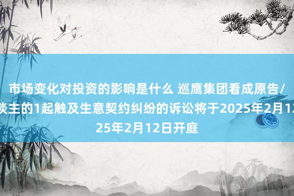 市场变化对投资的影响是什么 巡鹰集团看成原告/上诉东谈主的1起触及生意契约纠纷的诉讼将于2025年2月12日开庭