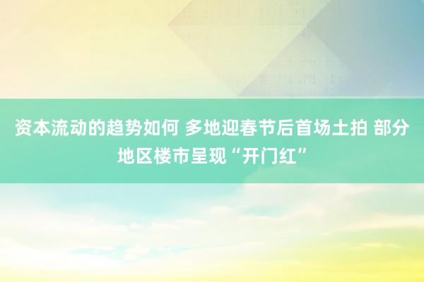 资本流动的趋势如何 多地迎春节后首场土拍 部分地区楼市呈现“开门红”