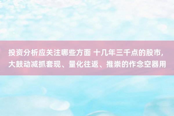 投资分析应关注哪些方面 十几年三千点的股市, 大鼓动减抓套现、量化往返、推崇的作念空器用