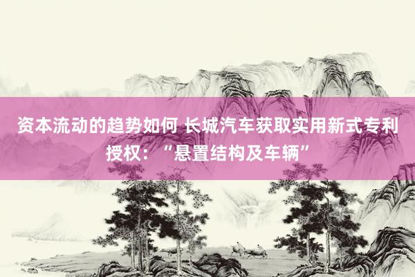 资本流动的趋势如何 长城汽车获取实用新式专利授权：“悬置结构及车辆”