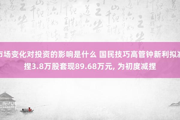 市场变化对投资的影响是什么 国民技巧高管钟新利拟减捏3.8万股套现89.68万元, 为初度减捏