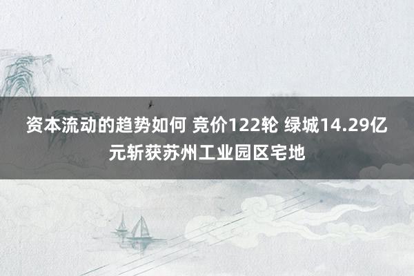 资本流动的趋势如何 竞价122轮 绿城14.29亿元斩获苏州工业园区宅地