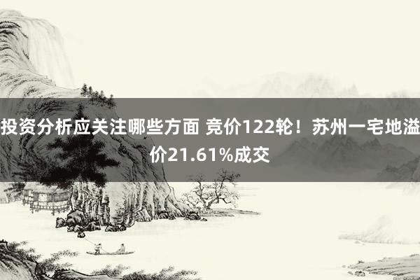 投资分析应关注哪些方面 竞价122轮！苏州一宅地溢价21.61%成交