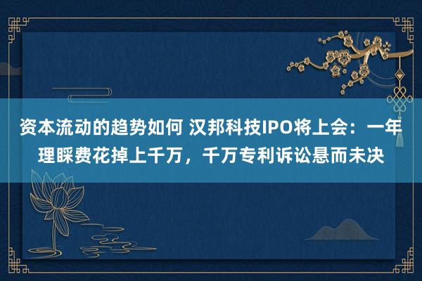 资本流动的趋势如何 汉邦科技IPO将上会：一年理睬费花掉上千万，千万专利诉讼悬而未决