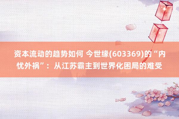 资本流动的趋势如何 今世缘(603369)的“内忧外祸”：从江苏霸主到世界化困局的难受