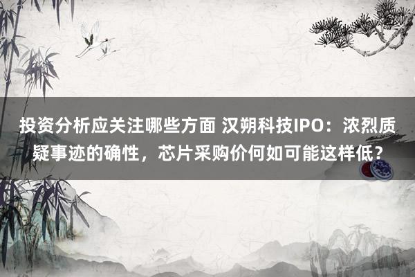 投资分析应关注哪些方面 汉朔科技IPO：浓烈质疑事迹的确性，芯片采购价何如可能这样低？