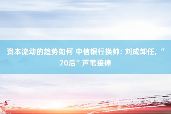 资本流动的趋势如何 中信银行换帅: 刘成卸任, “70后”芦苇接棒