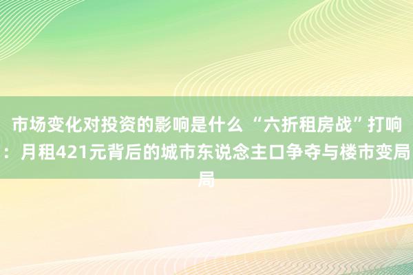 市场变化对投资的影响是什么 “六折租房战”打响：月租421元背后的城市东说念主口争夺与楼市变局