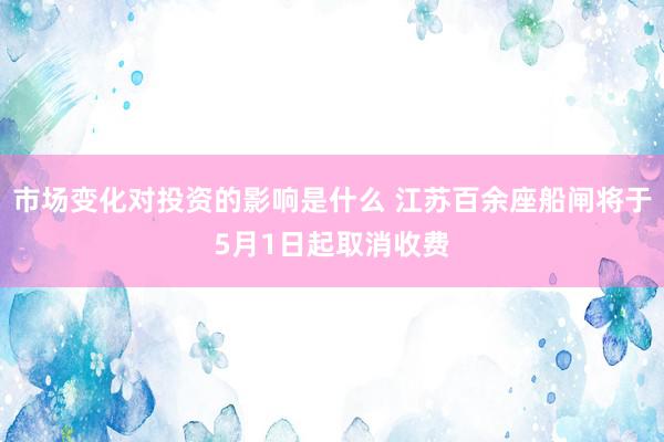 市场变化对投资的影响是什么 江苏百余座船闸将于5月1日起取消收费