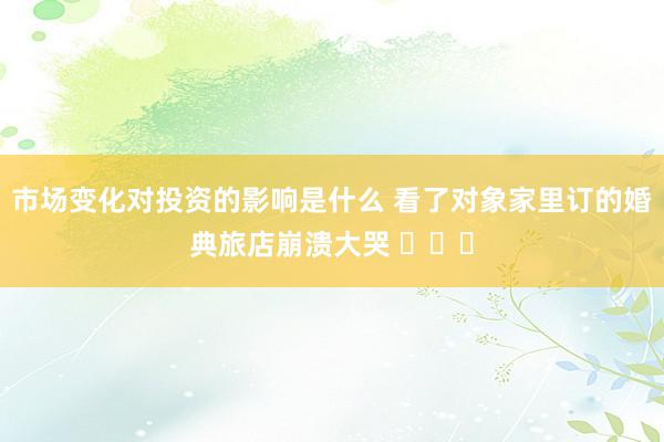 市场变化对投资的影响是什么 看了对象家里订的婚典旅店崩溃大哭 ​​​