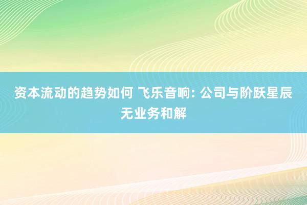 资本流动的趋势如何 飞乐音响: 公司与阶跃星辰无业务和解