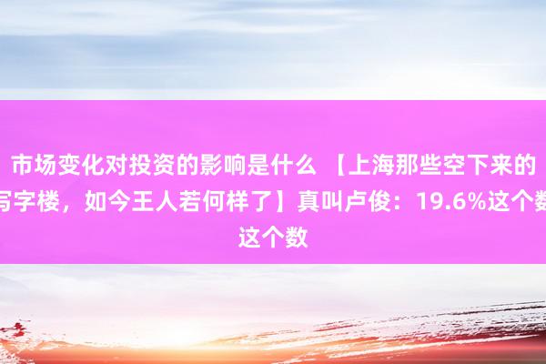 市场变化对投资的影响是什么 【上海那些空下来的写字楼，如今王人若何样了】真叫卢俊：19.6%这个数