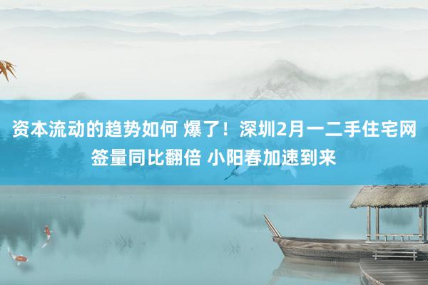 资本流动的趋势如何 爆了！深圳2月一二手住宅网签量同比翻倍 小阳春加速到来