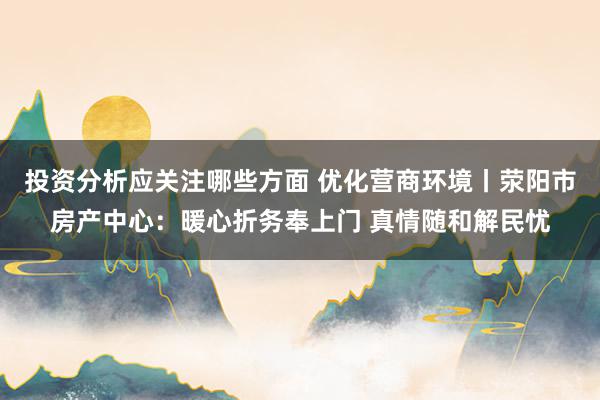 投资分析应关注哪些方面 优化营商环境丨荥阳市房产中心：暖心折务奉上门 真情随和解民忧